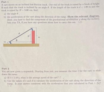 Part 1
A cart moves on an inclined low-friction track. One end of the track is raised by a block of height
H such that the track is inclined by an angle 0. If the length of the track is d = 1.00 m and the
track is raised by H=9.00 cm, find:
a) the angle
b) the acceleration of the cart along the direction of the ramp. Show the relevant diagram.
(hint: you have to find the component of the gravitational acceleration g along the incline);
Ask your TA, if you have any questions about how to carry this out.
h2
e
d
H
h1
Part 2
You are now given a stopwatch. Starting from rest, you measure the time t for the cart to slide
down the ramp.
a) If t= 1.50 s, what is the average speed of the cart? [
b) Use the values of t and d to calculate the acceleration of the cart along the direction of the
ramp. Is your answer consistent with the acceleration that you calculated in Part 1 (b)?