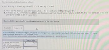 You have estimated spot rates as follows:
71=5.40%, r₂ = 5.80%, r3=6.10%, 74 - 6.30%, r5 = 6.40%.
a. What are the discount factors for each date (.e, the present value of $1 paid in year ?
b. Calculate the PV of the following $1,000 bonds assuming annual coupons and maturity of (1) 5.4%, two-year bond: (2) 5.4%, five-
year bond; and (3) 10.4%, five-year bond.
Complete this question by entering your answers in the tabs below.
Required A Required B
Calculate the PV of the following $1,000 bords assuming annual coupons and maturity of: (1) 5.4%, two-year bond; (ii) 5.4%,
five-year bond; and (iii) 10.4 %, five-year bond.
Note: Do not round intermediate calculations. Round your answers to 2 decimal places.
b-4. 5.40%, two-year bond
b-il. 5.40%, five-year bond
b-iii. 10.40%, five-year bond
Present Value
$
992 84