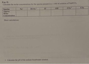 Exp. D:
Calculate the molar concentrations for the species present in a 1.000 M solution of NaHCO3.
HCO,¹
CO3²-
Species
Approx.
Molar
Concentration
Show calculations:
Nat
H*
1. Calculate the pH of the sodium bicarbonate solution.
OH
CO₂