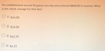 An establishment served 50 guests one day and achieved $800.00 in revenue. What
is the check average for that day?
1) $14.00
O2) $16.00
3) $62.50
4) $6.25