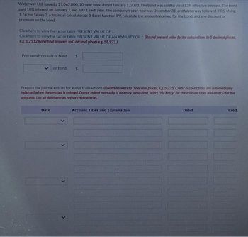 Waterway Ltd. issued a $1,062,000, 10-year bond dated January 1, 2023. The bond was sold to yield 12% effective interest. The bond
paid 10% interest on January 1 and July 1 each year. The company's year-end was December 31, and Waterway followed IFRS. Using
1.factor Tables 2. a financial calculator, or 3. Excel function PV, calculate the amount received for the bond, and any discount or
premium on the bond.
Click here to view the factor table PRESENT VALUE OF 1.
Click here to view the factor table PRESENT VALUE OF AN ANNUITY OF 1 (Round present value factor calculations to 5 decimal places,
eg. 1.25124 and final answers to 0 decimal places eg. 58,971.)
Proceeds from sale of bond
on bond
Date
$
$
Prepare the journal entries for above transactions. (Round answers to O decimal places, e.g. 5,275. Credit account titles are automatically
indented when the amount is entered. Do not indent manually. If no entry is required, select "No Entry" for the account titles and enter O for the
amounts. List all debit entries before credit entries)
Account Titles and Explanation
I
Debit
Cred