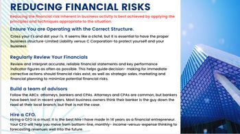 REDUCING FINANCIAL RISKS
Reducing the financial risk inherent in business activity is best achieved by applying the
principles and techniques appropriate to the situation.
Ensure you are Operating with the Correct Structure.
Cross your t's and dot your i's. It seems like a cliché, but it is essential to have the proper
business structure-Limited Liability versus C Corporation-to protect yourself and your
business.
Regularly Review Your Financials
Review and interpret accurate, reliable financial statements and key performance
indicator figures as often as possible. This helps guide decision-making for immediate
corrective actions should financial risks exist, as well as strategic sales, marketing and
financial planning to minimize potential financial risks.
Build a team of advisors
Follow the ABCs: attorneys, bankers and CPAS. Attorneys and CPAS are common, but bankers
have been lost in recent years. Most business owners think their banker is the guy down the
road at their local branch, but that is not the case.
Hire a CFO.
Hiring a CFO is a must. It is the best hire I have made in 14 years as a financial entrepreneur.
Your CFO will help you move from bottom-line, monthly- income-versus-expense thinking to
forecasting revenues well into the future.