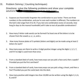 III. Problem Solving (Counting techniques)
Directions: solve the following problems and show your complete
solutions.
Qualent to zore score
1. Suppose you have totally forgotten the combination to your locker. There are three
numbers in the combination, and you're sure each number is different. The numbers on
the lock's dial range from 0 to 35. If you test one combination every 12 seconds, how
long (in days to the nearest hundredth) will it take to test all possible combinations?
2. How many 3-letter code words can be formed if at least one of the letters is to be
chosen from the vowels a, e, i, o, and u.
3.
How many license plates of 3 symbols (letters and digits) can be made using at least 2
letters for each?
4. How many ways are there to write a 3-digit positive integer using the digits 1, 3, 5, 7,
and 9 if no digit is used more than once.
5. From a standard deck of cards, how many ways can you pick a face card, then a spade?
Provided you put the first card back?
6. From a standard deck of cards, how many ways can you pick a king, a heart, and then a
five? Provided you put the cards back into the deck.
7. How many positive odd integers less than 10,000 can be written using the digits 3, 4, 6,
8, and 0?