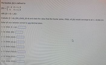 The function f(t) is defined by
t-4 0<t≤ 2
5
2 <t<3
f(t) =
with f(t + 3) = f(t).
Evaluate f(-1.4), f(0), f(4.9), f(5.4) and state the value that the Fourier series, FS(t), of f(t) would converge to at t = 0, 0.6, 2, 3.
Enter all your answers correct to one decimal place.
• A: Enter f(-1.4):
• B: Enter f(0):
• C: Enter f(4.9):
. D: Enter f(5.4):
. E: Enter FS(0):
• F: Enter FS(0.6):
• G: Enter FS(2):
H: Enter FS(3):
4