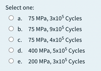 Select one:
О а. 75 МPа, 3x105 Суcles
О Б. 75 МРа, 9х105 Суcles
75 MPа, 4x10° Сycles
С.
O d. 400 MPa, 5x10° Суcles
O e.
200 MPа, 3x105 Сycles
