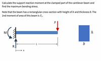 Calculate the support reaction moment at the clamped part of the cantilever beam and
find the maximum bending stress.
Note that the beam has a rectanglular cross-section with height of h and thickness b. The
2nd moment of area of this beam is Iz.
F
M
b
R
→ X
