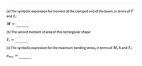 (a) The symbolic expression for moment at the clamped end of the beam, in terms of F
and L:
M
(b) The second moment of area of this rectanglular shape:
1z
(c) The symbolic expression for the maximum bending stress, in terms of M, h and Iz:
Omax =
