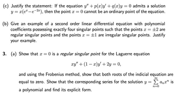 (c) Justify the statement: If the equation y" + p(x)y' + q(x)y = 0 admits a solution
y = x(ex-e-2x), then the point x = 0 cannot be an ordinary point of the equation.
(b) Give an example of a second order linear differential equation with polynomial
coefficients possessing exactly four singular points such that the points x =
+2 are
regular singular points and the points x = ±1 are irregular singular points. Justify
your example.
3. (a) Show that x = 0 is a regular singular point for the Laguerre equation
xy" + (1 − x)y' + 2y = 0,
and using the Frobenius method, show that both roots of the indicial equation are
equal to zero. Show that the corresponding series for the solution y =
a polynomial and find its explicit form.
Σanxn is
n=0