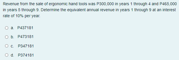 Revenue from the sale of ergonomic hand tools was P300,000 in years 1 through 4 and P465,000
in years 5 through 9. Determine the equivalent annual revenue in years 1 through 9 at an interest
rate of 10% per year.
a. P437181
O b. P473181
Oc. P347181
O d. P374181
