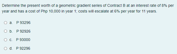 Determine the present worth of a geometric gradient series of Contract B at an interest rate of 8% per
year and has a cost of Php 10,000 in year 1; costs will escalate at 6% per year for 11 years.
O a. P 93296
O b. P 92926
O c. P 93000
O d. P 92296
