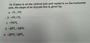 10- If labor is on the vertical axis and capital is on the horizontal
axis, the slope of an isocost line is given by:
a. -PL/PK.
b. -PK/PL.
c.-PKPL.
d.-MPL/MPK.
e. -MPK/MPL.