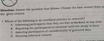 Direction: Answer the question that follows. Choose the best answer from an
the given choices.
1. Which of the following is an unethical practice in research?
A. Informing participants that they are free to backout at any time
B. Requiring the participants to continue until the study is done
C. Assuring participants of confidentiality of gathered data
D. Securing informed consent
stic value