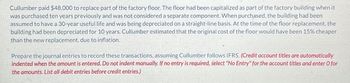 Cullumber paid $48,000 to replace part of the factory floor. The floor had been capitalized as part of the factory building when it
was purchased ten years previously and was not considered a separate component. When purchased, the building had been
assumed to have a 30-year useful life and was being depreciated on a straight-line basis. At the time of the floor replacement, the
building had been depreciated for 10 years. Cullumber estimated that the original cost of the floor would have been 15% cheaper
than the new replacement, due to inflation.
Prepare the journal entries to record these transactions, assuming Cullumber follows IFRS. (Credit account titles are automatically
indented when the amount is entered. Do not indent manually. If no entry is required, select "No Entry" for the account titles and enter O for
the amounts. List all debit entries before credit entries.)