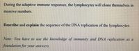 During the adaptive immune responses, the lymphocytes will clone themselves in
massive numbers.
Describe and explain the sequence of the DNA replication of the lymphocytes.
Note: You have to use the knowledge of immunity and DNA replication as a
foundation for your answers.
