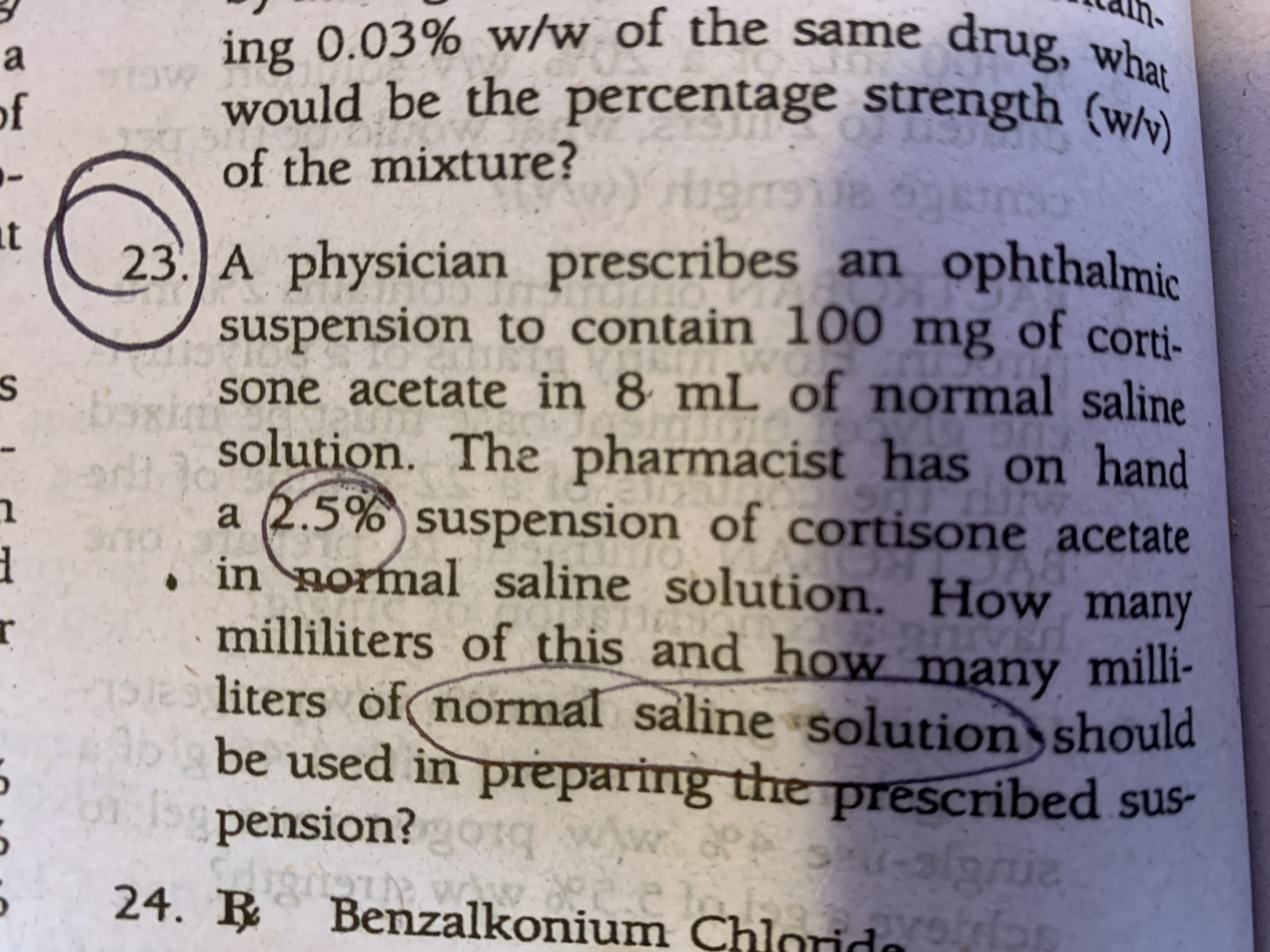 ing 0.03% w/w_of the same drug, who
would be the percentage strength (wh)
a
of
of the mixture?
23. A physician prescribes an
suspension to contain 100 mg of corti-
at
n ophthalmic
st sone acetate in 8 mL of normal saline
solution. The pharmacist has on hand
a (2.5% suspension of cortisone acetate
in normal saline solution. How many
milliliters of this and how many milli-
le
S
liters of normal saline solution should
b be used in preparing the prescribed sus-
pension?gorq ww.Ps-3/9rie
24. R
Benzalkonium Chlorda
