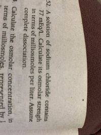 52. A solution of sodium chloride contains
77 mEq/L. Calculate its osmolar strength
in terms of milliosmoles per liter. Assume
complete dissociation.
3. Calculate the osmolar concentration, in
terms of milliosmoles. represented by 1
