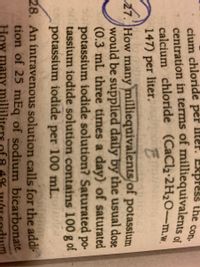 cium chloride per liter. Express the
centration in terms of milliequivalents of
calcium chloride (CaCl2-2H20-m.w
147) per liter.
con-
27. How many milliequivalents/of potassium
would be supplied daily by the usual dose
(0.3 mL three times a day) of saturated
potassium iodide solution? Saturated po-
tassium iodide solution contains 100 g of
potassium iodide per 100 mL.oluce
28. An intravenous solution calls for the addi-
tion of 25 mEq of sodium bicarbonate.
How many milli
4%
