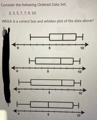 Consider the following Ordered Data Set.
2, 3, 5, 7, 7, 9, 10
Which is a correct box and whisker plot of the data above?
10
10
T
10
10
