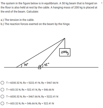 The system in the figure below is in equilibrium. A 50 kg beam that is hinged on
the floor is also held at rest by the cable. A hanging mass of 200 kg is placed at
the end of the beam. Calculate:
a.) The tension in the cable.
b.) The reaction forces exerted on the beam by the hinge.
30°
45°
O T = 6030.32 N, Rx = 5222.41 N, Ry = 5467.66 N
O T = 603.32 N, Rx = 522.41 N, Ry = 546.66 N
O T = 6030.32 N, Rx = 5467.66 N, Ry = 5222.41 N
O T = 603.32 N, Rx = 546.66 N, Ry = 522.41 N
200kg
*