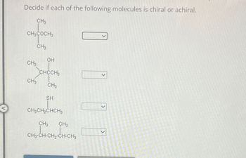 Decide if each of the following molecules is chiral or achiral.
CH3
CH3COCH
CH3
OH
CH
CHCCH3
CH3
CH3
SH
CH2CH2CHCH3
CH3 CH3
CHCHÍCH CHO
CH3-CH-CH2-CH-CH3
>
>