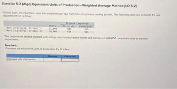 Exercise 5-2 (Algo) Equivalent Units of Production-Weighted-Average Method [LO 5-2]
Clonex Labs, Incorporated, uses the weighted-average method in its process costing system. The following data are available for one
department for October:
Work in process, October 1
Work in process, October 31
Units
51,000
36,000
Equivalent units of production
Percent Completed
Conversion
55%
50%
The department started 391,000 units into production during the month and transferred 406,000 completed units to the next
department
Required:
Compute the equivalent units of production for October.
Materials
Materials
90%
66%
Conversion