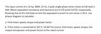 The input current of a 16 hp, 400V, 25 Hz, 2-pole single-phase series motor at full-load is
60A. Motor equivalent resistance and reactance are 0.3 Q and 0.525 Q, respectively.
Knowing that at this full load current the equivalent current to iron losses is 20 A. Use
phasor diagram to calculate:
a. Find motor speed, torque and power factor.
b. If the motor is connected to 267 V, 16.667 Hz source, find motor speed, torque, the
output horsepower and power factor at the rated current.
