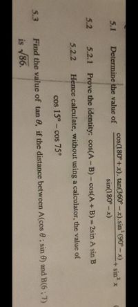 Determine the value of
cos(180°+x). tan(360° - x).sin? (90°- x)
5.1
+ sin x
sin(180° -x)
5.2
5.2.1 Prove the identity: cos(A- B) - cos(A+ B) = 2sin A sin B
5.2.2
Hence calculate, without using a calculator, the value of
cos 15°- cos 75°
5.3
Find the value of tan 0, if the distance between A(cos e ; sin 0) and B(6; 7)
is 86.
