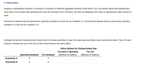 2. Fiscal policy
Suppose a hypothetical economy is currently in a situation of deficient aggregate demand of $64 billion. Four economists agree that expansionary
fiscal policy can increase total spending and move the economy out of recession, but they are debating which type of expansionary policy should be
used.
Economist A believes that the government spending multiplier is 8 and the tax multiplier is 2. Economist B believes that the government spending
multiplier is 4 and the tax multiplier is 8.
Compute the amount the government would have to increase spending to close the output gap according to each economist's belief. Then, for each
scenario, compute the size of the tax cut that would achieve this same effect.
Policy Options for Closing Output Gap
Increase in Spending
Tax Cut
Spending Multiplier
Tax Multiplier
(Billions of dollars)
(Billions of dollars)
Economist A
Economist B
4
8
