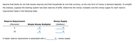 Assume that banks do not hold excess reserves and that households do not hold currency, so the only form of money is demand deposits. To simplify
the analysis, suppose the banking system has total reserves of $300. Determine the money multiplier and the money supply for each reserve
requirement listed in the following table.
Reserve Requirement
Money Supply
(Percent)
Simple Money Multiplier
(Dollars)
10
A higher reserve requirement is associated with a
money supply.
