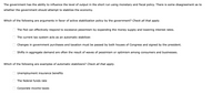 The government has the ability to influence the level of output in the short run using monetary and fiscal policy. There is some disagreement as to
whether the government should attempt to stabilize the economy.
Which of the following are arguments in favor of active stabilization policy by the government? Check all that apply.
The Fed can effectively respond to excessive pessimism by expanding the money supply and lowering interest rates.
The current tax system acts as an automatic stabilizer.
Changes in government purchases and taxation must be passed by both houses of Congress and signed by the president.
Shifts in aggregate demand are often the result of waves of pessimism or optimism among consumers and businesses.
Which of the following are examples of automatic stabilizers? Check all that apply.
O Unemployment insurance benefits
The federal funds rate
Corporate income taxes
O O O
