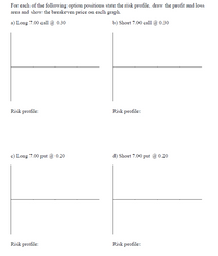 For each of the following option positions state the risk profile, draw the profit and loss
area and show the breakeven price on each graph.
a) Long 7.00 call @ 0.30
b) Short 7.00 call @ 0.30
Risk profile:
Risk profile:
c) Long 7.00 put @ 0.20
d) Short 7.00 put @ 0.20
Risk profile:
Risk profile:
