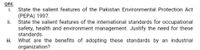 Q#4:
i.
State the salient features of the Pakistan Environmental Protection Act
(PEPA) 1997.
ii.
State the salient features of the international standards for occupational
safety, health and environment management. Justify the need for these
standards.
What are the benefits of adopting these standards by an industrial
organization?
ii.
