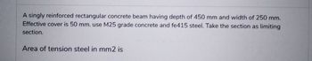 A singly reinforced rectangular concrete beam having depth of 450 mm and width of 250 mm.
Effective cover is 50 mm. use M25 grade concrete and fe415 steel. Take the section as limiting
section.
Area of tension steel in mm2 is
