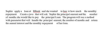 the monthly
Sophie apply a loan at RBank and she wanted to know how much
repayment. Create a java that will ask Sophie the principal amount and the number
of months she would like to pay the principal Loan. The program will use a method
with parameter that will handle the principal amount, the number of months and return
the annual interest and the monthly repayment of her loan.