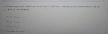 9. Given that Agl would precipitate first than AgCl in a solution containing equimolar concentrations of I and
Cl, it can be concluded that:
O Ksp Agt > Ksp.AgCl
O Ksp Agl<Ksp. AgCl
O Ksp.Agl = Ksp AgCl
O Cannot be determined