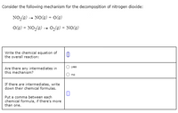 Consider the following mechanism for the decomposition of nitrogen dioxide:
NO,(9) - NO(9) + O(g)
O(g) + NO,(9) - 0,(9) + NO(9)
Write the chemical equation of
the overall reaction:
yes
Are there any intermediates in
this mechanism?
no
If there are intermediates, write
down their chemical formulas.
Put a comma between each
chemical formula, if there's more
than one.
