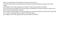 What is an implication of the neutrality of money in the long run?.
(a) The economy's level of potential output will adjust to accommodate any change in the money
supply.
(b) Changes to the money supply have no effect on either the price level or real GDP.
(c) In response to any change in the money supply, the demand for money will adjust to cancel out its
effects on all macroeconomic variables.
(d) In response to any change in the money supply, the economy's adjustment process will bring Y back
to Y*, which is unaffected by the change in the money supply.
(e) Changes to the money supply never have any effect on real GDP.
