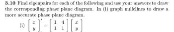 3.10 Find eigenpairs for each of the following and use your answers to draw
the corresponding phase plane diagram. In (i) graph nullclines to draw a
more accurate phase plane diagram.
(i)
{][#]
[3]-[
=
1 4
1