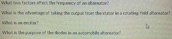 What two factors affect the frequency of an alternator?
What is the advantage of taking the output from the stator in a rotating-field alternator?
What is an exciter?
What is the purpose of the diodes in an automobile alternator?
4