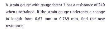 A strain gauge with gauge factor 7 has a resistance of 240
when unstrained. If the strain gauge undergoes a change
in length from 0.67 mm to 0.789 mm, find the new
resistance.