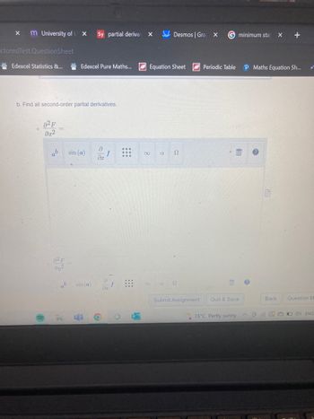 X m University of L X
I
-ctored Test.QuestionSheet
Edexcel Statistics &...
b. Find all second-order partial derivatives.
82 F
მ2
sin (a)
da
ab
82 F
əy²
Sy partial derivat
Edexcel Pure Maths...
ab sin (a)
2
18
8x
⠀⠀⠀
6
L
X
Equation Sheet
S2
8
Desmos | Gra
R
X G minimum stat x +
P Maths Equation Sh...
2
Submit Assignment
Periodic Table
E
110
Quit & Save
15°C Partly sunny
?
Back
Question M
DEO ENG