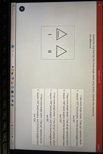 +
Question 4 of 10
Select the ring that has the most angle strain (ring strain). Identify the reason for
the difference.
Submit
A A
||
I has more angle strain. I has sp² carbons which
A require 120° bond angles, but the bond angles here
are 60°.
I has more angle strain. I has all sp³ carbons which
B require 109° bond angles, and the bond angles here
are 120°.
Il has more angle strain. Il has all sp³ carbons which
C require 109° bond angles, and the bond angles here
are 60°.
Il has more angle strain. I has sp² carbons which
D require 120° bond angles, and the bond angles here
are 120°.
79°F
Mostly sunny
Search
Home
End
PgUp
PgDn
F10
F11
5:39 PM
9/22/2024
Del