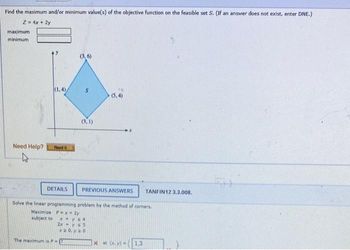 Find the maximum and/or minimum value(s) of the objective function on the feasible set S. (If an answer does not exist, enter DNE.)
Z = 4x + 2y
maximum
minimum
Need Help?
(1.4)
Read it
(3,6)
S
(3,1)
The maximum is PI
DETAILS PREVIOUS ANSWERS TANFIN12 3.3.008.
(5.4)
Solve the linear programming problem by the method of corners.
Maximize P-x-2y
subject to
x+y s4
2x - y ≤5
x20, y 20
xat (x,y) - 1.3