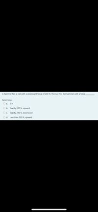 A hammer hits a nail with a downward force of 200 N. The nail hits the hammer with a force
Select one:
O a. ON
O b. Exactly 200 N, upward
O. Exactly 200 N, downward
O d. Less than 200 N, upward
