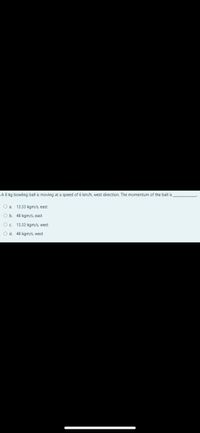 A 8 kg bowling ball is moving at a speed of 6 km/h, west direction. The momentum of the ball is
Oa.
13.33 kgm/s, east
O b. 48 kgm/s, east
O. 13,33 kam/s, west
O d. 48 kgm/s, west
