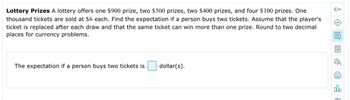 Lottery Prizes A lottery offers one $900 prize, two $500 prizes, two $400 prizes, and four $100 prizes. One
thousand tickets are sold at $6 each. Find the expectation if a person buys two tickets. Assume that the player's
ticket is replaced after each draw and that the same ticket can win more than one prize. Round to two decimal
places for currency problems.
The expectation if a person buys two tickets is
dollar(s).
0
LEV
QUO
FI