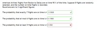 American Airlines' flights from Boston to Dallas are on time 90 % of the time. Suppose 8 flights are randomly
selected, and the number on-time flights is recorded.
Round answers to 3 significant figures.
The probability that exactly 7 flights are on time is = 0.3826
The probability that at most 6 flights are on time is = 0.1868
The probability that at least 5 flights are on time is = 0.082
