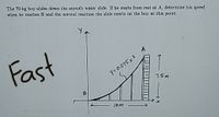 The 70-kg boy slides down the smooth water slide. If he starts from rest at A, determine his speed
when he reaches B and the normal reaction the slide exerts on the boy at this point.
Fast
A
Y= 0.075x2
7.5m
B
10m
