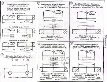 Show 3 ways of giving tolerances,
using the basic hole system.
Limits for hole are: 4.750 and 4.754
Limits for shaft are: 4.742 and 4.746
Ist method (limits):
4.754
2nd method (plus and minus):
-4.750
+004
.00
2nd method (plus or minus):
4.752
+002
Dimension the distance between the
holes, using bilateral tolerance (equal ±).
B = 1.625
T = .006
Give limits with unilateral tolerances,
using the basic hole system.
B 1.875, A003 (positive), TH= TS = .002
1.872
1.870
1.877.
1.875
Check the correct fit:
This is a clearance (), transition ().
interference ( ) fit.
(5)
Give limits with unilateral tolerances,
using the ANSI tables and basic hole.
system. Class FN 2 fit. Nominal size= 2
2.1277 2.12576.6617
2.127 21257 0.02
2.1262 2.146 APO12
2.125
Check which: This is a clearance ( ).
transition (), Interference ( ) fit.
Interchangeable () or selective () assy.
Max. Int.
Min. Int.
Give bilateral tolerance dimensions
(equal t), using the basic shaft system.
B = 1.750, A = .005 (positive), TH= TS = .006
6
1/2
Check the correct fit:
This is a clearance (), transition ().
interference ( ) fit.
Give limits with unilateral tolerances,
using the ANSI tables and basic hole.
system. Class LT 3 fit. Nominal size =
1/2
Check which: This is a clearance (),
transition (), interference ( ) flt.
Interchangeable () or selective () assy.
Max. Int.
Max. Clear.
DIMENSIONING