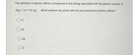 The definition of electron affinity corresponds to the energy associated with the generic process of:
X(g) + 1eX(g) Which element has atoms with the most exothermic electron affinity?
Br
Ge
Si
